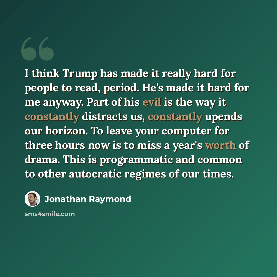 “I think Trump has made it really hard for people to read, period. He's made it hard for me anyway. Part of his evil is the way it constantly distracts us, constantly upends our horizon. To leave your computer for three hours now is to miss a year's worth of drama. This is programmatic and common…” quote by Jonathan Raymond