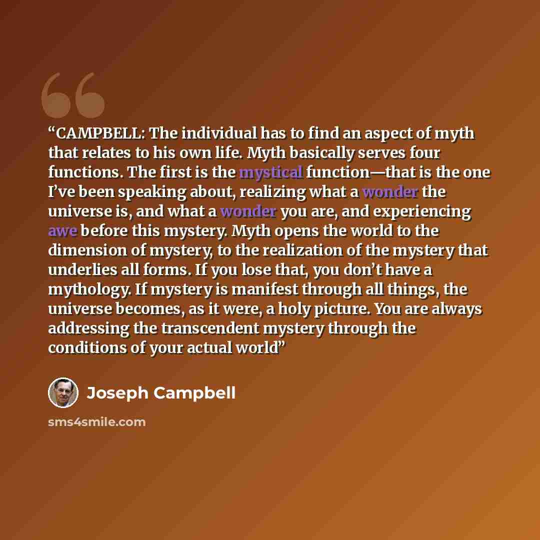 “CAMPBELL: The individual has to find an aspect of myth that relates to his own life. Myth basically serves four functions. The first is the mystical function—that is the one I’ve been speaking about, realizing what a wonder the universe is, and what a wonder you are, and experiencing awe before…” quote by Joseph Campbell