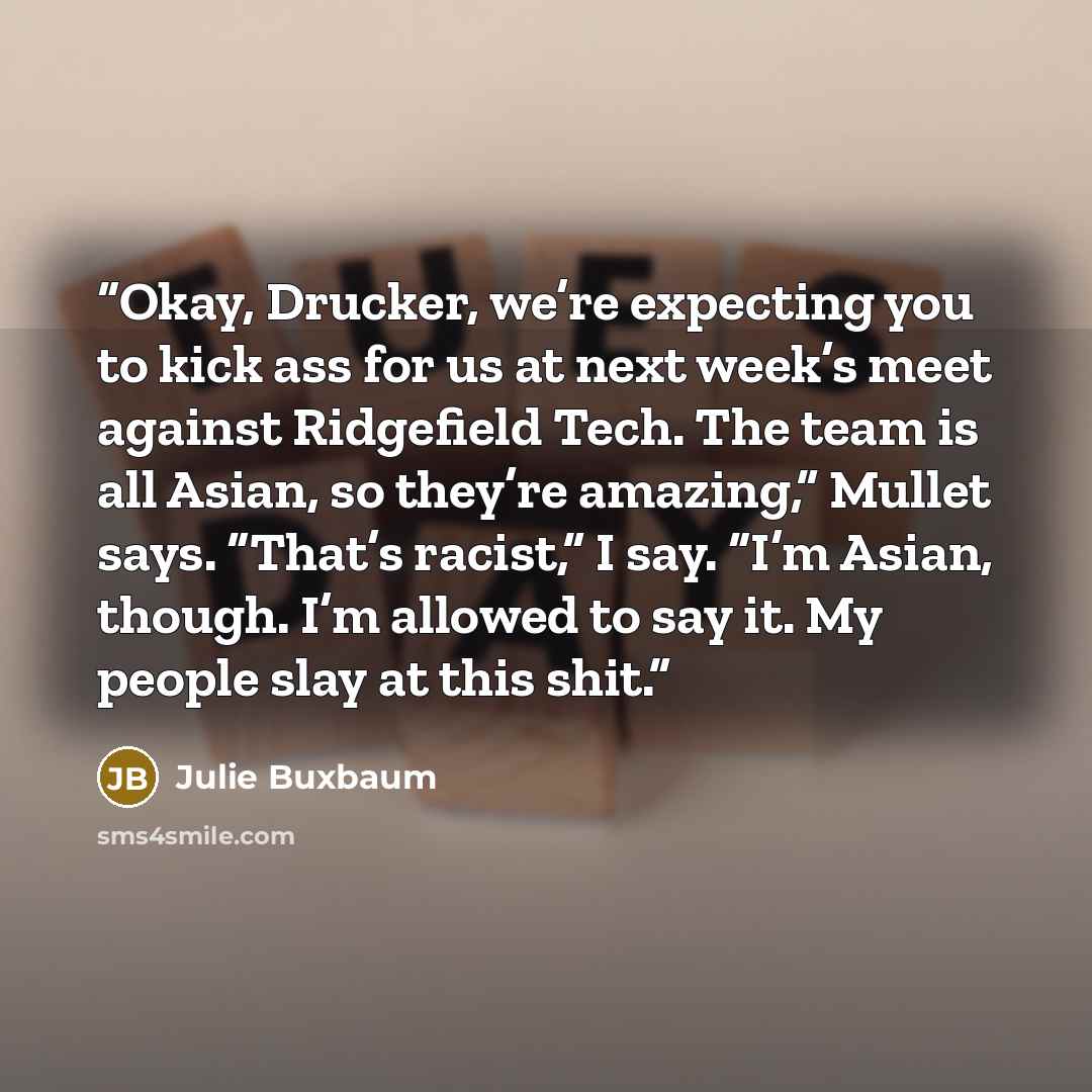 “Okay, Drucker, we’re expecting you to kick ass for us at next week’s meet against Ridgefield Tech. The team is all Asian, so they’re amazing,” Mullet says. “That’s racist,” I say. “I’m Asian, though. I’m allowed to say it. My people slay at this shit.” quote by Julie Buxbaum