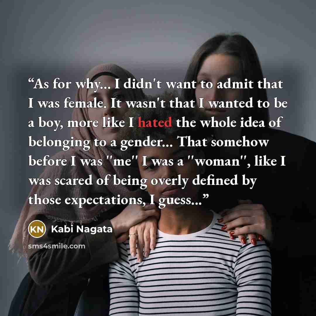 “As for why... I didn't want to admit that I was female. It wasn't that I wanted to be a boy, more like I hated the whole idea of belonging to a gender... That somehow before I was ''me'' I was a ''woman'', like I was scared of being overly defined by those expectations, I guess...” quote by Kabi Nagata