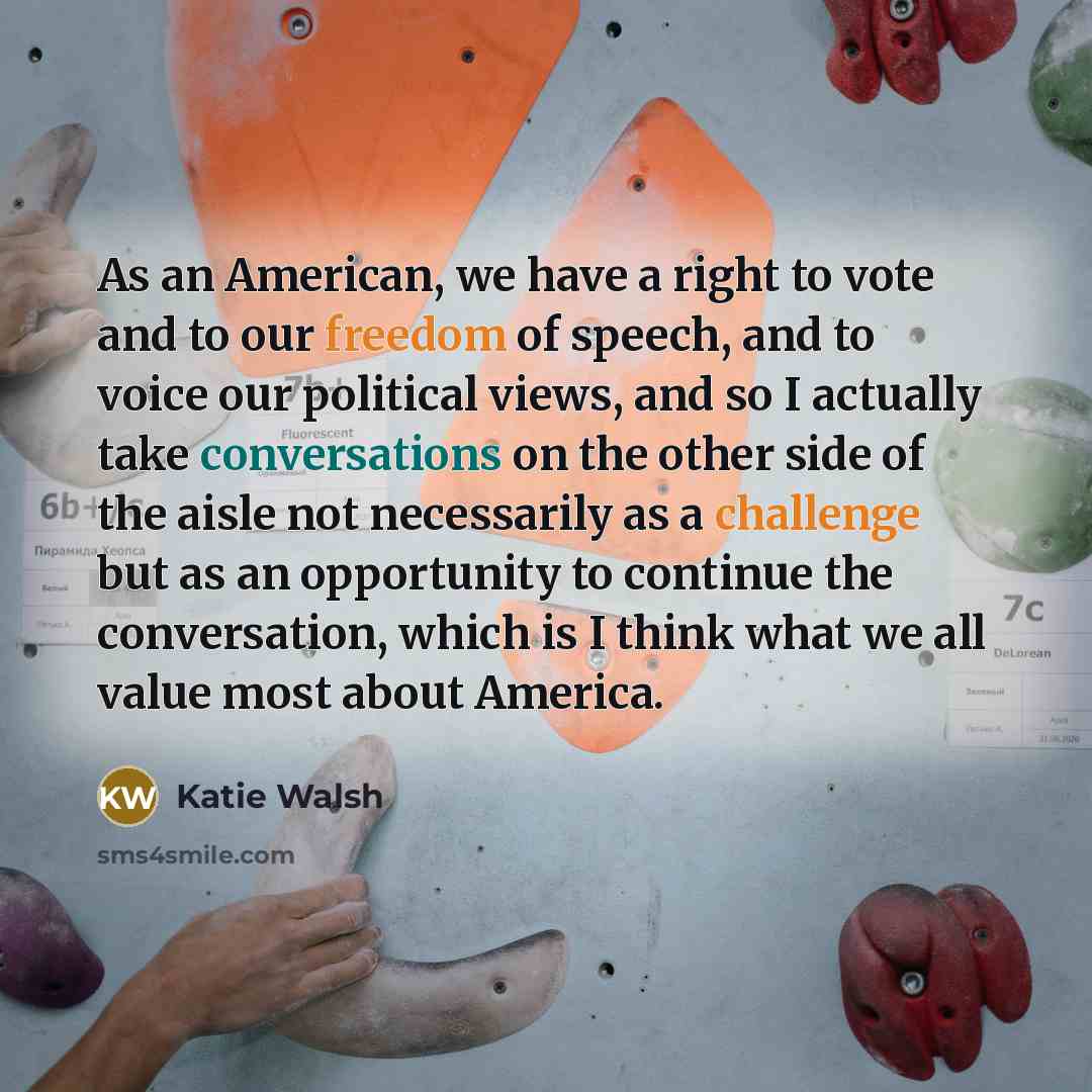 “As an American, we have a right to vote and to our freedom of speech, and to voice our political views, and so I actually take conversations on the other side of the aisle not necessarily as a challenge but as an opportunity to continue the conversation, which is I think what we all value most…” quote by Katie Walsh
