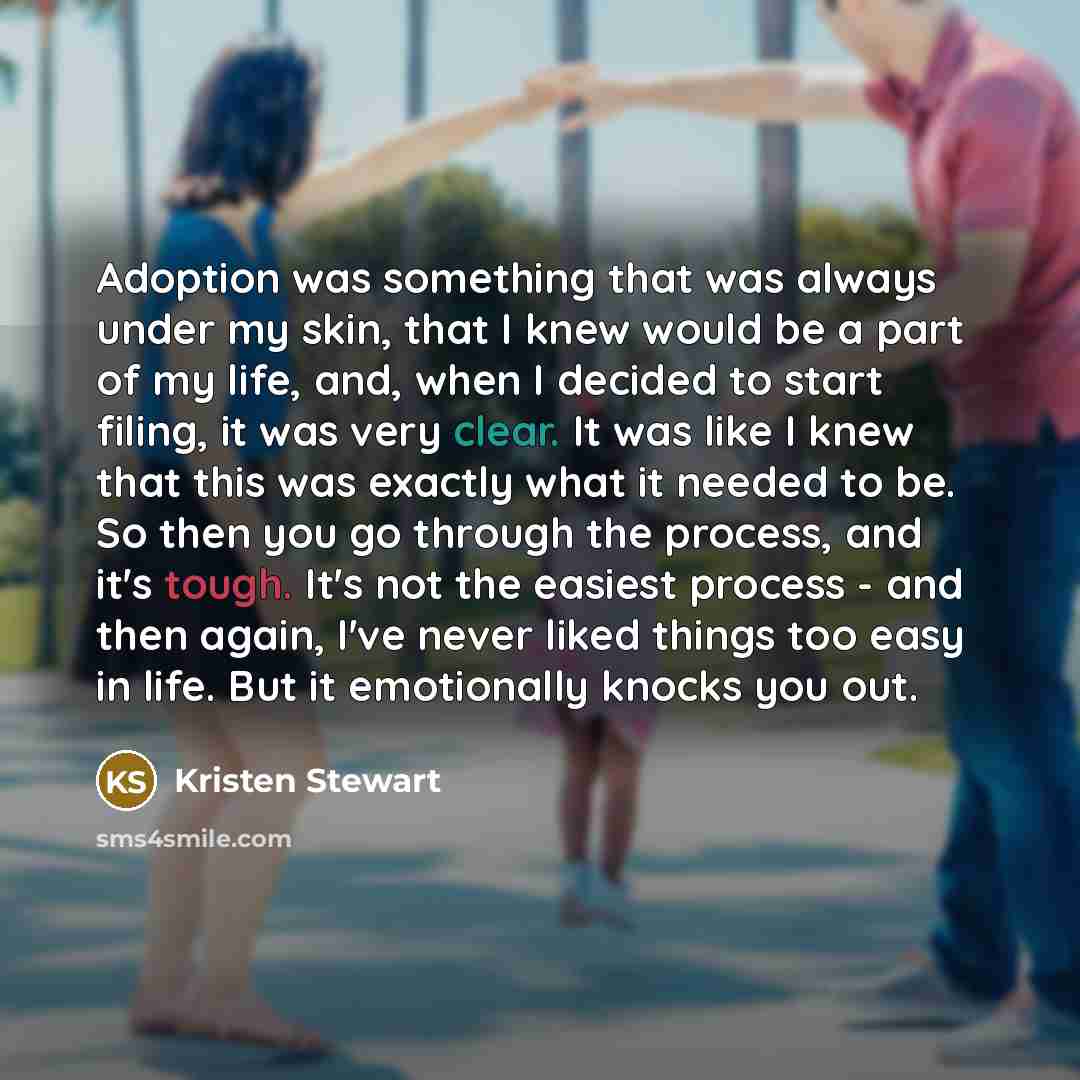 “Adoption was something that was always under my skin, that I knew would be a part of my life, and, when I decided to start filing, it was very clear. It was like I knew that this was exactly what it needed to be. So then you go through the process, and it's tough. It's not the easiest process…” quote by Kristen Stewart