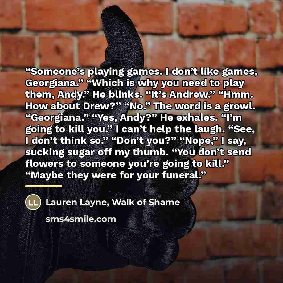 “Someone’s playing games. I don’t like games, Georgiana.” “Which is why you need to play them, Andy.” He blinks. “It’s Andrew.” “Hmm. How about Drew?” “No.” The word is a growl. “Georgiana.” “Yes, Andy?” He exhales. “I’m going to kill you.” I can’t help the laugh. “See, I don’t think so.” “Don’t…” quote by Lauren Layne, Walk of Shame