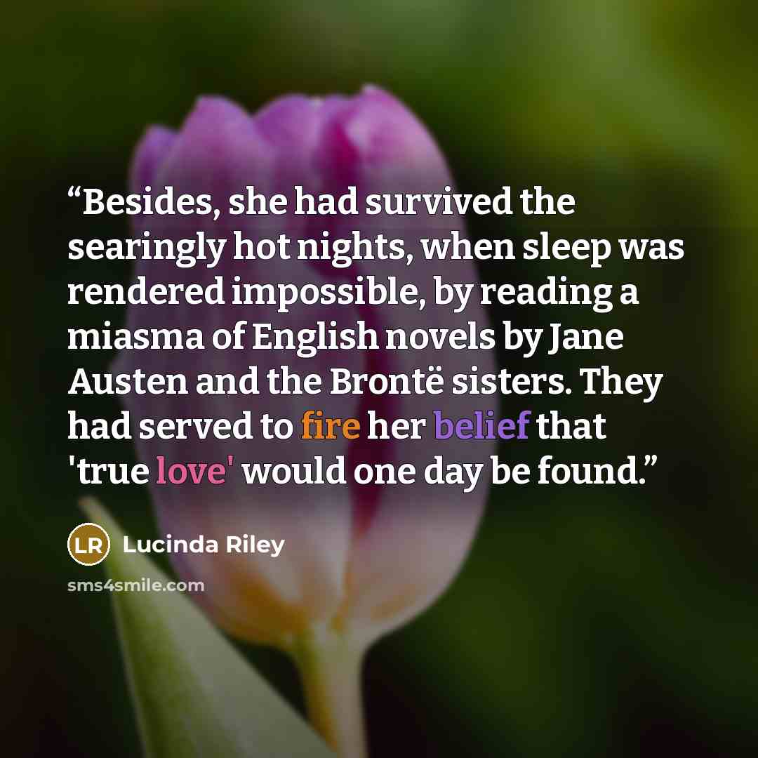 “Besides, she had survived the searingly hot nights, when sleep was rendered impossible, by reading a miasma of English novels by Jane Austen and the Brontë sisters. They had served to fire her belief that 'true love' would one day be found.” quote by Lucinda Riley