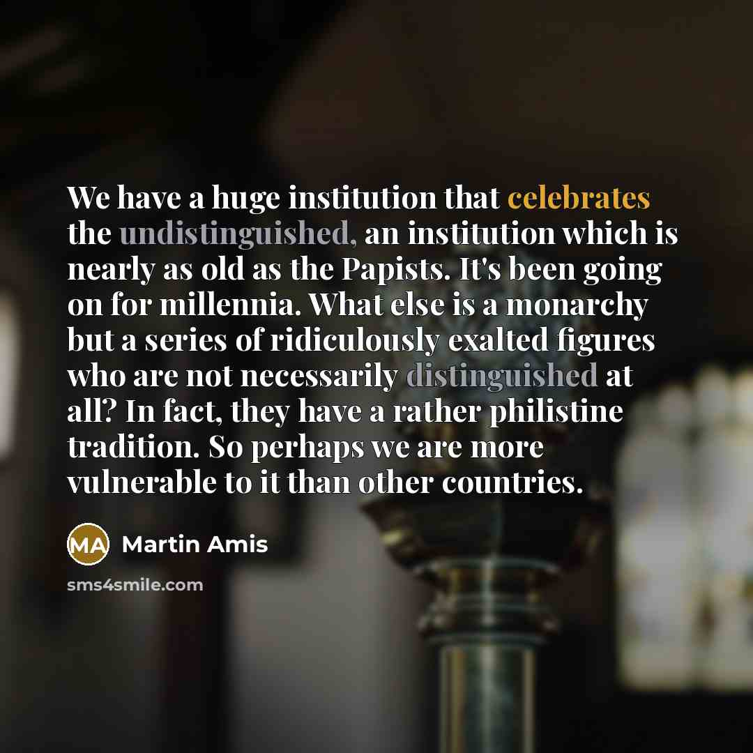 “We have a huge institution that celebrates the undistinguished, an institution which is nearly as old as the Papists. It's been going on for millennia. What else is a monarchy but a series of ridiculously exalted figures who are not necessarily distinguished at all? In fact, they have a rather…” quote by Martin Amis