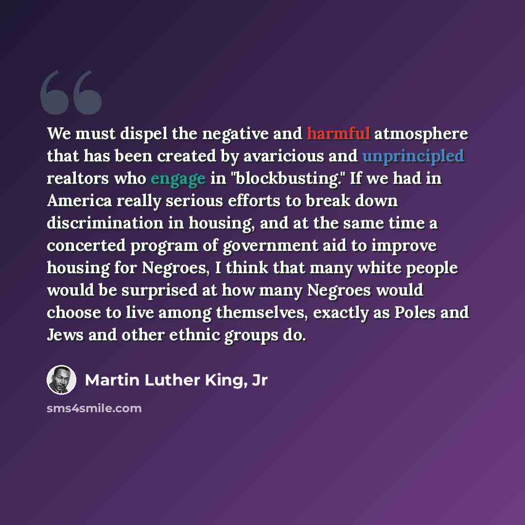 “We must dispel the negative and harmful atmosphere that has been created by avaricious and unprincipled realtors who engage in "blockbusting." If we had in America really serious efforts to break down discrimination in housing, and at the same time a concerted program of government aid to improve…” quote by Martin Luther King, Jr