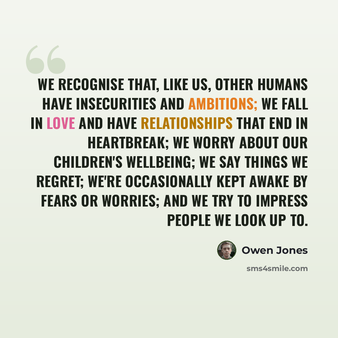 “We recognise that, like us, other humans have insecurities and ambitions; we fall in love and have relationships that end in heartbreak; we worry about our children's wellbeing; we say things we regret; we're occasionally kept awake by fears or worries; and we try to impress people we look up to.” quote by Owen Jones