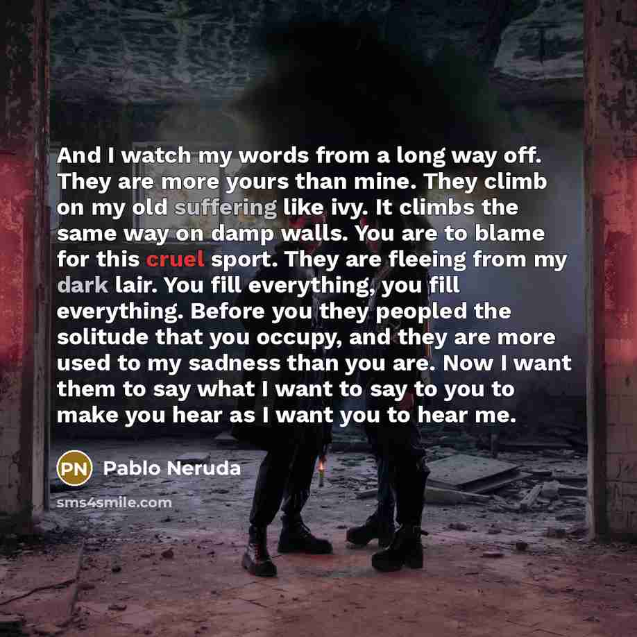 “And I watch my words from a long way off. They are more yours than mine. They climb on my old suffering like ivy. It climbs the same way on damp walls. You are to blame for this cruel sport. They are fleeing from my dark lair. You fill everything, you fill everything. Before you they peopled the…” quote by Pablo Neruda