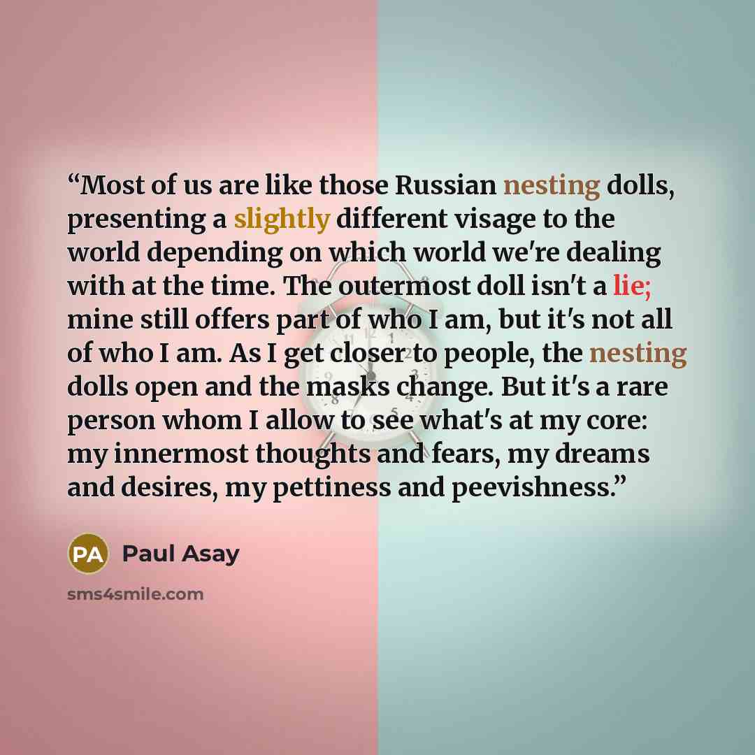 “Most of us are like those Russian nesting dolls, presenting a slightly different visage to the world depending on which world we're dealing with at the time. The outermost doll isn't a lie; mine still offers part of who I am, but it's not all of who I am. As I get closer to people, the nesting…” quote by Paul Asay