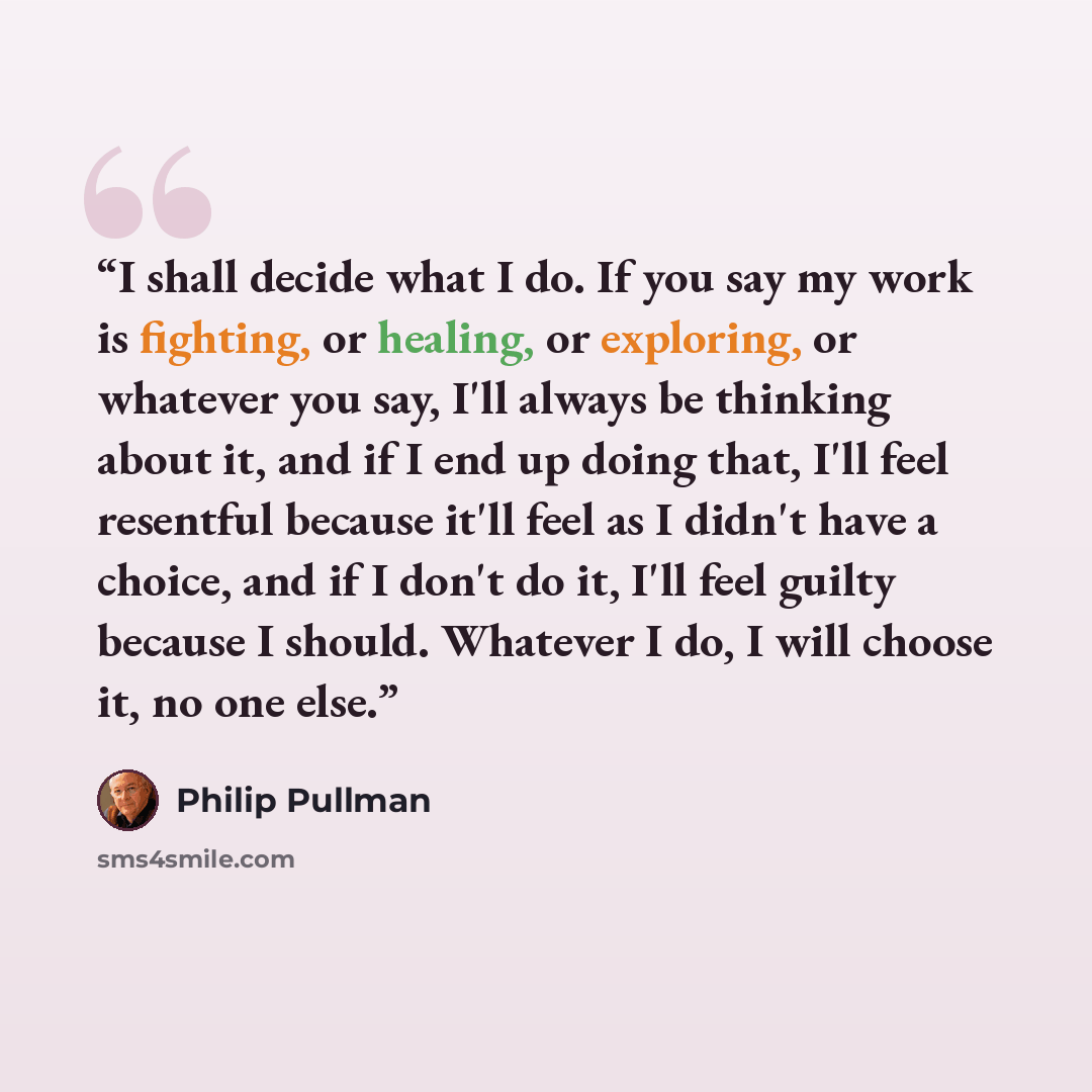 “I shall decide what I do. If you say my work is fighting, or healing, or exploring, or whatever you say, I'll always be thinking about it, and if I end up doing that, I'll feel resentful because it'll feel as I didn't have a choice, and if I don't do it, I'll feel guilty because I should. Whatever…” quote by Philip Pullman