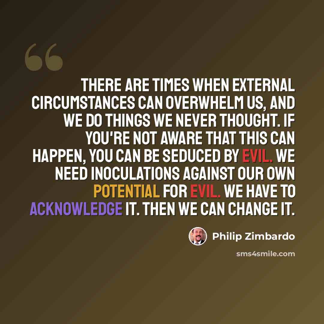 “There are times when external circumstances can overwhelm us, and we do things we never thought. If you're not aware that this can happen, you can be seduced by evil. We need inoculations against our own potential for evil. We have to acknowledge it. Then we can change it.” quote by Philip Zimbardo