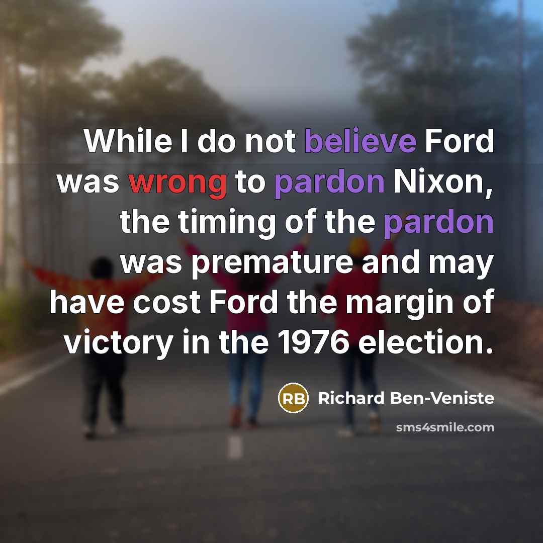 “While I do not believe Ford was wrong to pardon Nixon, the timing of the pardon was premature and may have cost Ford the margin of victory in the 1976 election.” quote by Richard Ben-Veniste