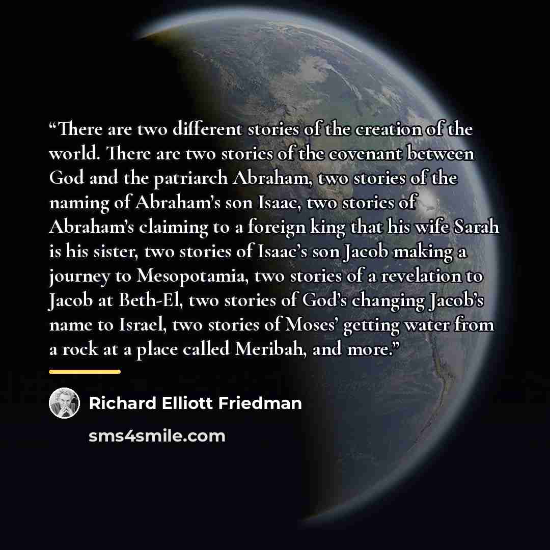 “There are two different stories of the creation of the world. There are two stories of the covenant between God and the patriarch Abraham, two stories of the naming of Abraham’s son Isaac, two stories of Abraham’s claiming to a foreign king that his wife Sarah is his sister, two stories of Isaac’s…” quote by Richard Elliott Friedman