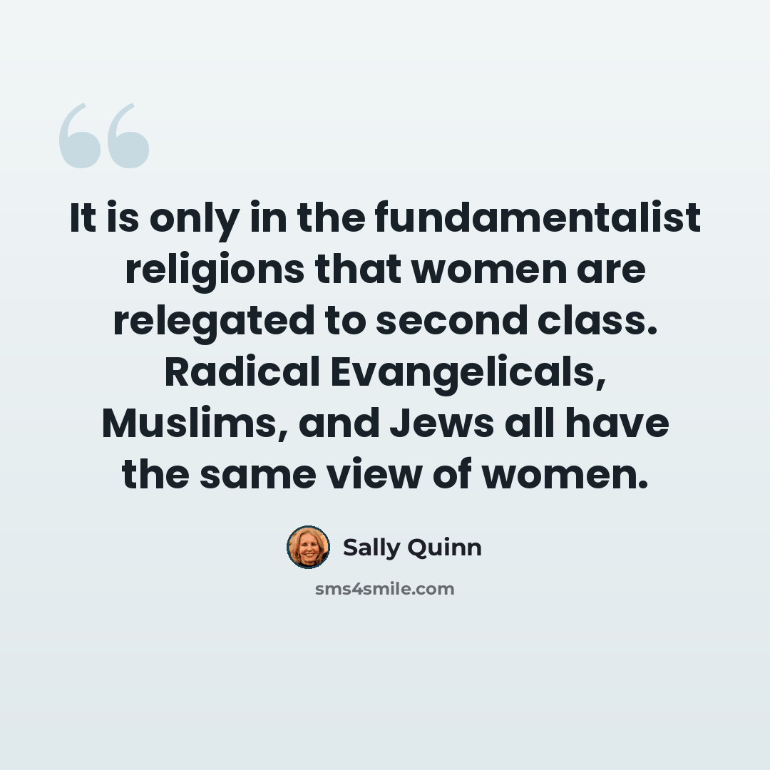 “It is only in the fundamentalist religions that women are relegated to second class. Radical Evangelicals, Muslims, and Jews all have the same view of women.” quote by Sally Quinn