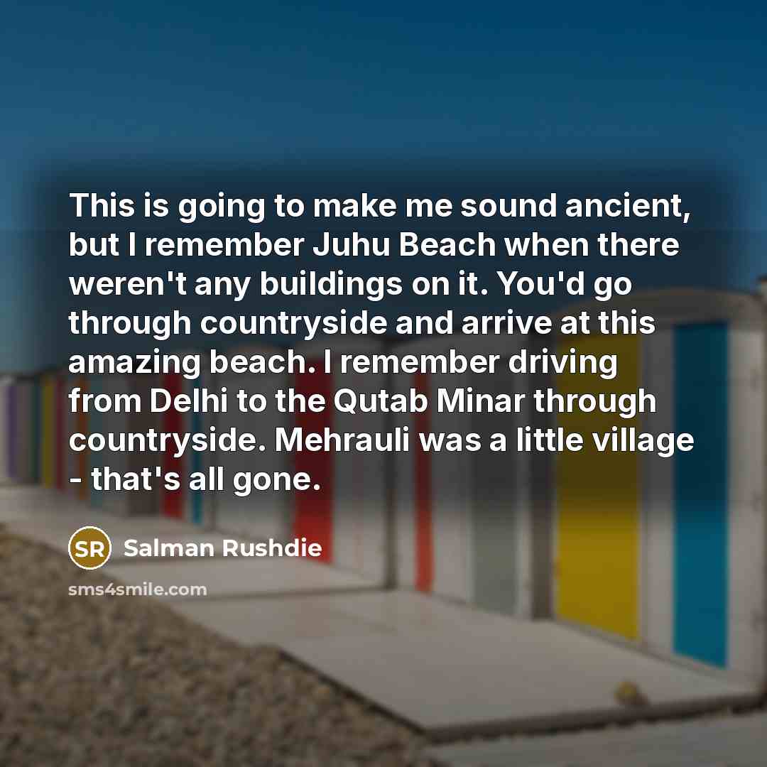 “This is going to make me sound ancient, but I remember Juhu Beach when there weren't any buildings on it. You'd go through countryside and arrive at this amazing beach. I remember driving from Delhi to the Qutab Minar through countryside. Mehrauli was a little village - that's all gone.” quote by Salman Rushdie