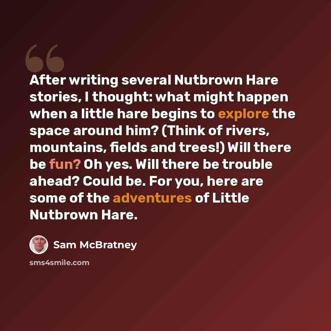 “After writing several Nutbrown Hare stories, I thought: what might happen when a little hare begins to explore the space around him? (Think of rivers, mountains, fields and trees!) Will there be fun? Oh yes. Will there be trouble ahead? Could be. For you, here are some of the adventures of Little…” quote by Sam McBratney