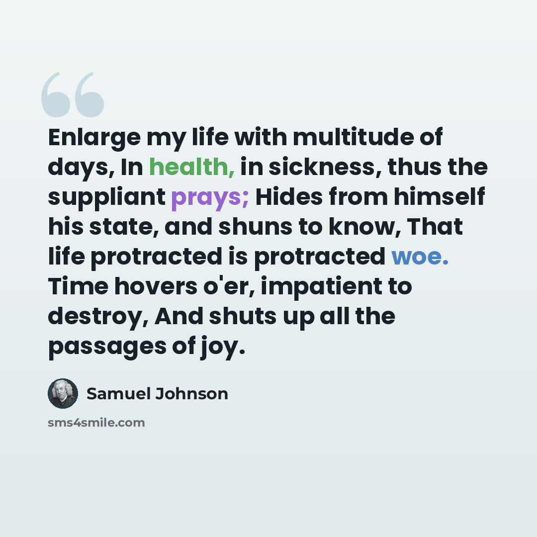 “Enlarge my life with multitude of days, In health, in sickness, thus the suppliant prays; Hides from himself his state, and shuns to know, That life protracted is protracted woe. Time hovers o'er, impatient to destroy, And shuts up all the passages of joy.” quote by Samuel Johnson