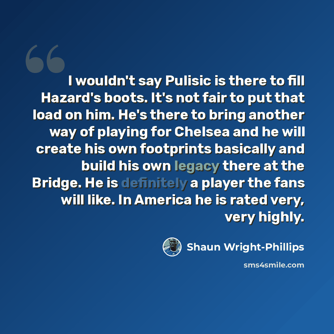 “I wouldn't say Pulisic is there to fill Hazard's boots. It's not fair to put that load on him. He's there to bring another way of playing for Chelsea and he will create his own footprints basically and build his own legacy there at the Bridge. He is definitely a player the fans will like. In…” quote by Shaun Wright-Phillips