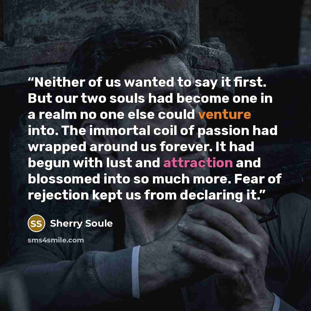 “Neither of us wanted to say it first. But our two souls had become one in a realm no one else could venture into. The immortal coil of passion had wrapped around us forever. It had begun with lust and attraction and blossomed into so much more. Fear of rejection kept us from declaring it.” quote by Sherry Soule