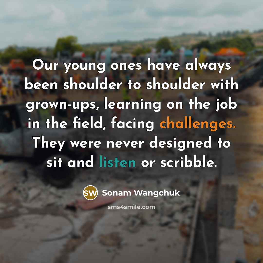 “Our young ones have always been shoulder to shoulder with grown-ups, learning on the job in the field, facing challenges. They were never designed to sit and listen or scribble.” quote by Sonam Wangchuk
