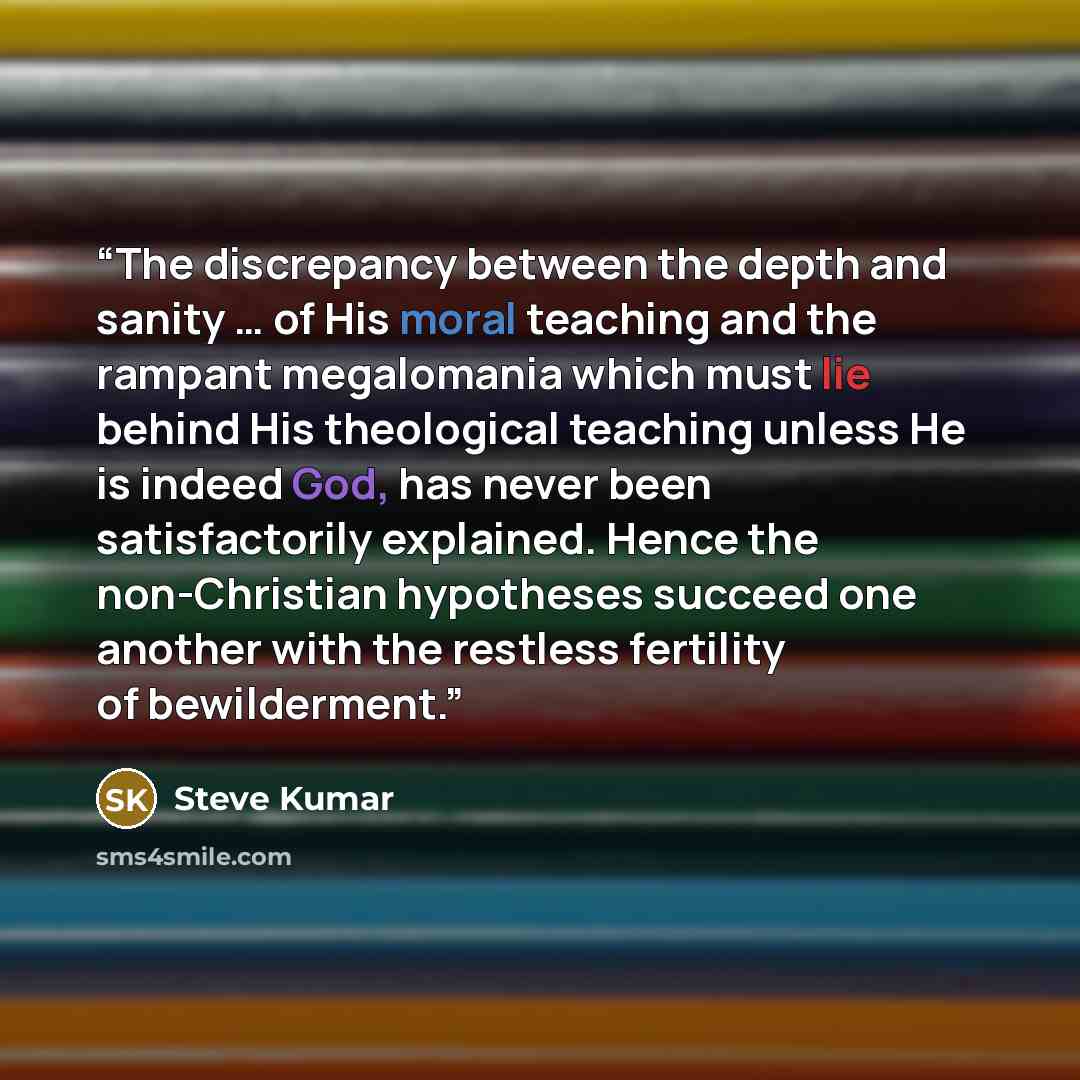 “The discrepancy between the depth and sanity … of His moral teaching and the rampant megalomania which must lie behind His theological teaching unless He is indeed God, has never been satisfactorily explained. Hence the non-Christian hypotheses succeed one another with the restless fertility of…” quote by Steve Kumar