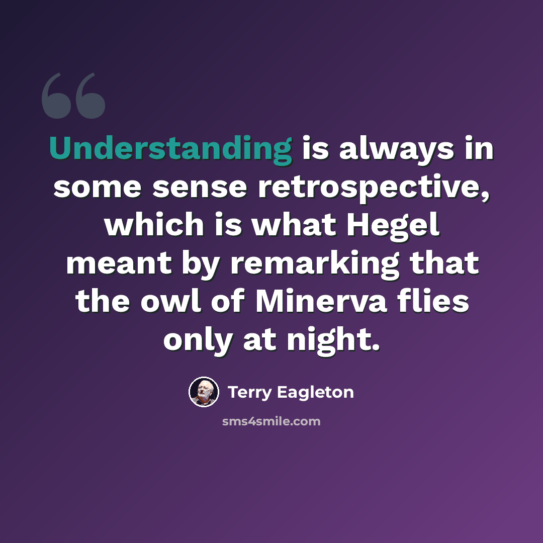 “Understanding is always in some sense retrospective, which is what Hegel meant by remarking that the owl of Minerva flies only at night.” quote by Terry Eagleton