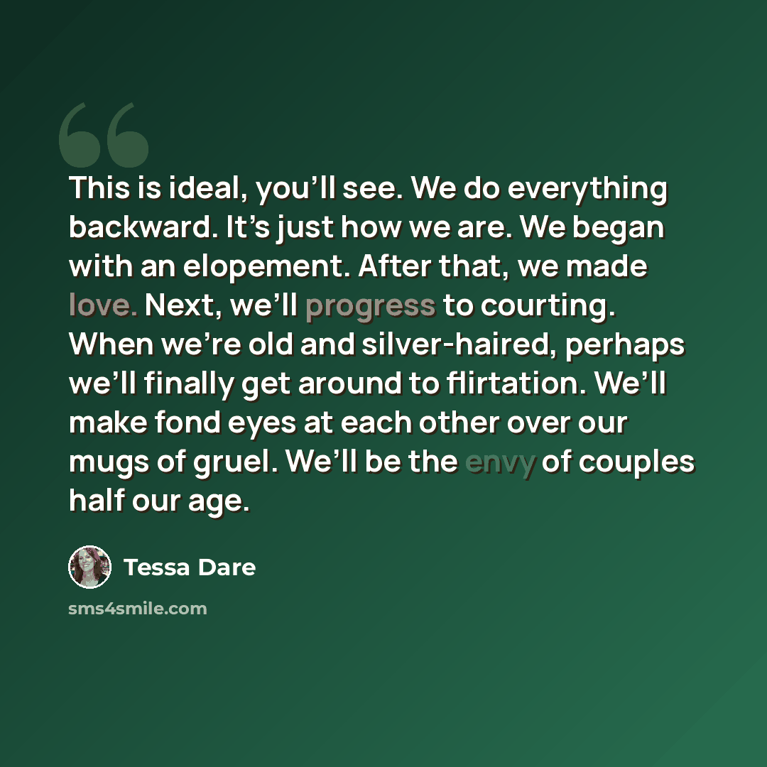 “This is ideal, you’ll see. We do everything backward. It’s just how we are. We began with an elopement. After that, we made love. Next, we’ll progress to courting. When we’re old and silver-haired, perhaps we’ll finally get around to flirtation. We’ll make fond eyes at each other over our mugs of…” quote by Tessa Dare