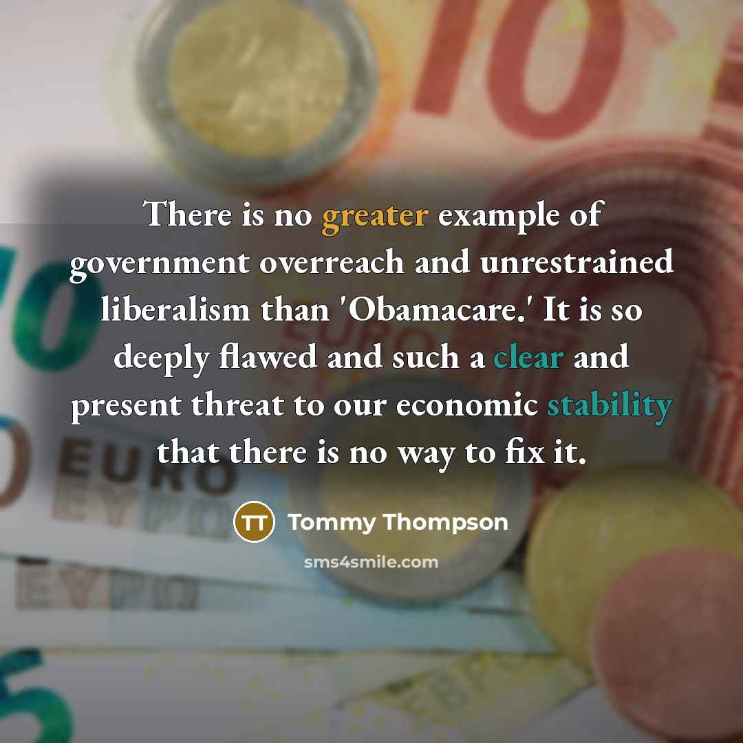 “There is no greater example of government overreach and unrestrained liberalism than 'Obamacare.' It is so deeply flawed and such a clear and present threat to our economic stability that there is no way to fix it.” quote by Tommy Thompson