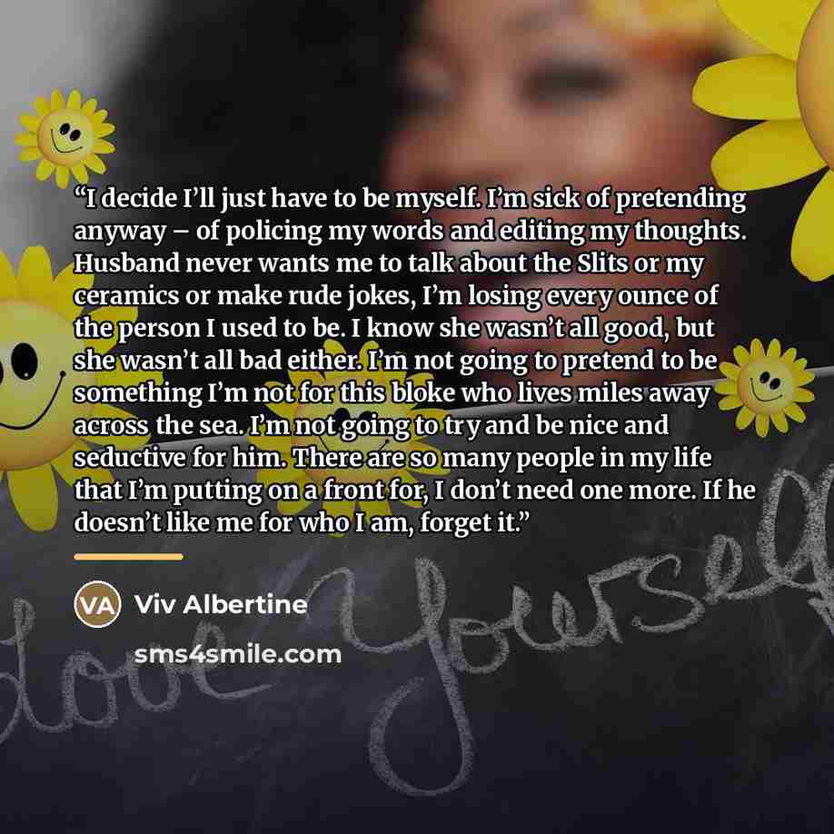 “I decide I’ll just have to be myself. I’m sick of pretending anyway – of policing my words and editing my thoughts. Husband never wants me to talk about the Slits or my ceramics or make rude jokes, I’m losing every ounce of the person I used to be. I know she wasn’t all good, but she wasn’t all…” quote by Viv Albertine