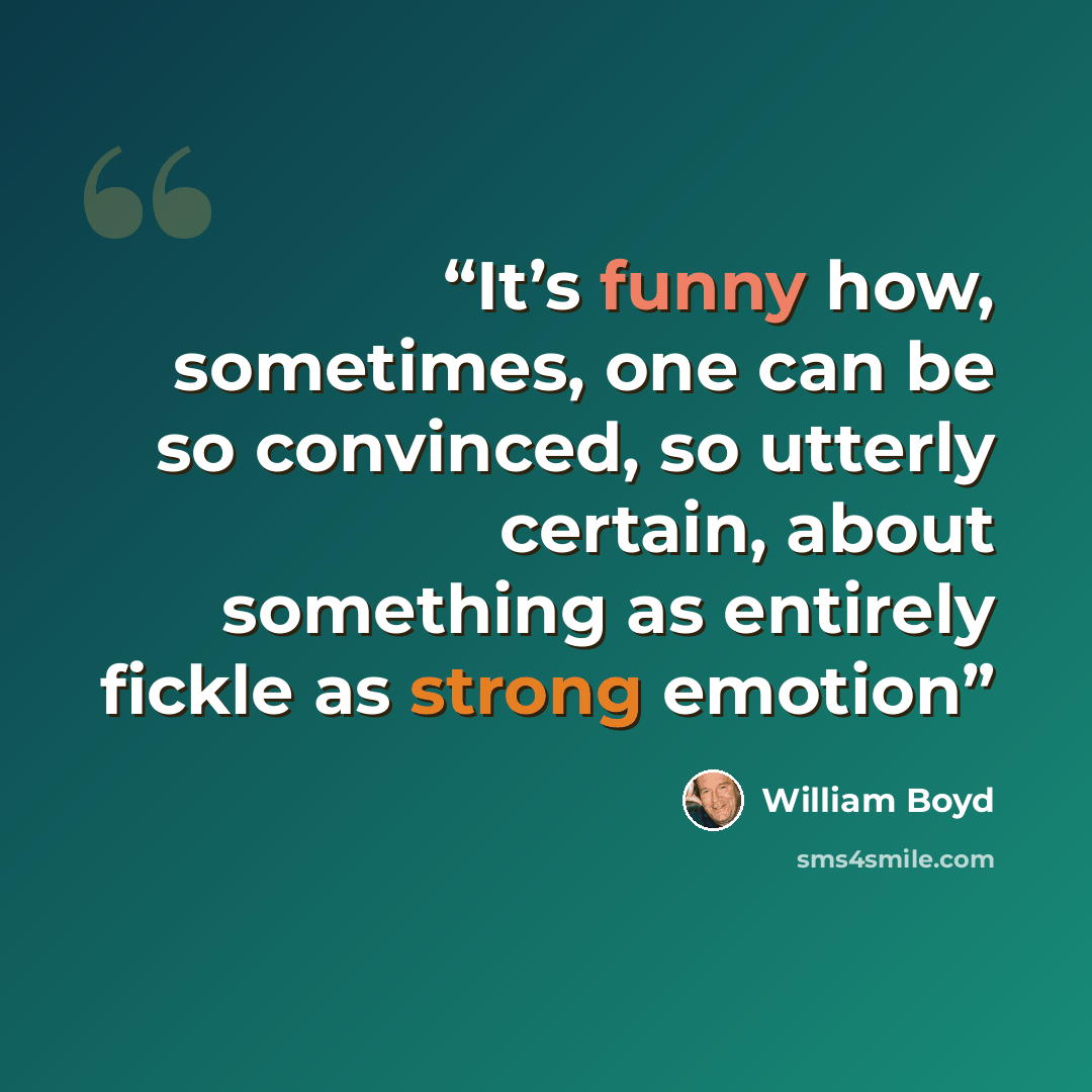 “It’s funny how, sometimes, one can be so convinced, so utterly certain, about something as entirely fickle as strong emotion” quote by William Boyd