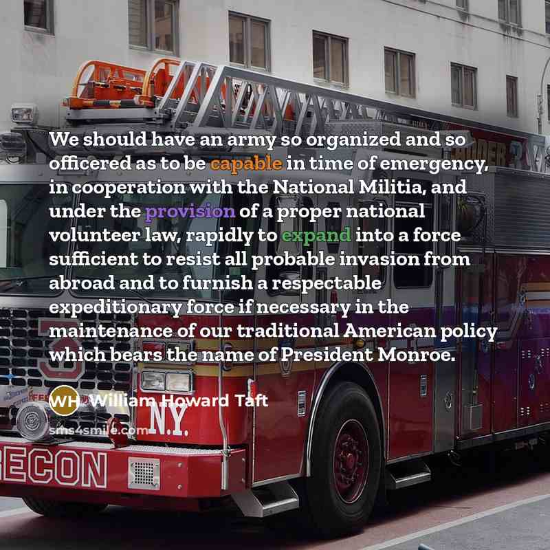 “We should have an army so organized and so officered as to be capable in time of emergency, in cooperation with the National Militia, and under the provision of a proper national volunteer law, rapidly to expand into a force sufficient to resist all probable invasion from abroad and to furnish a…” quote by William Howard Taft
