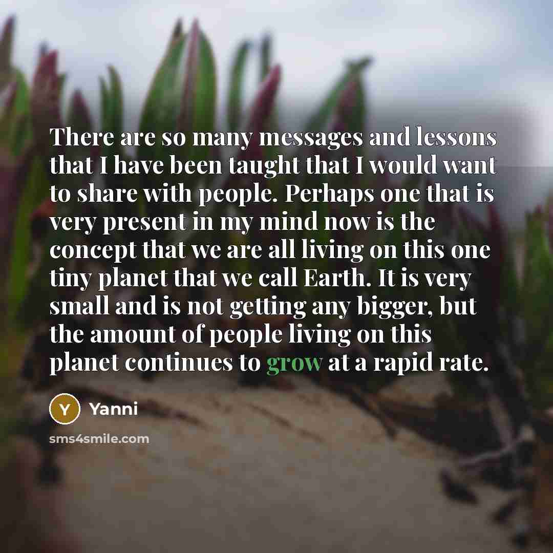 “There are so many messages and lessons that I have been taught that I would want to share with people. Perhaps one that is very present in my mind now is the concept that we are all living on this one tiny planet that we call Earth. It is very small and is not getting any bigger, but the amount of…” quote by Yanni