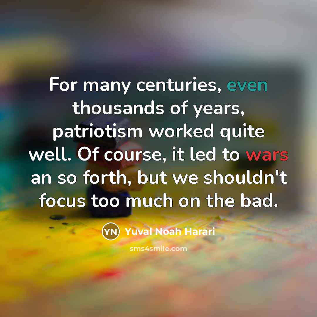 “For many centuries, even thousands of years, patriotism worked quite well. Of course, it led to wars an so forth, but we shouldn't focus too much on the bad.” quote by Yuval Noah Harari