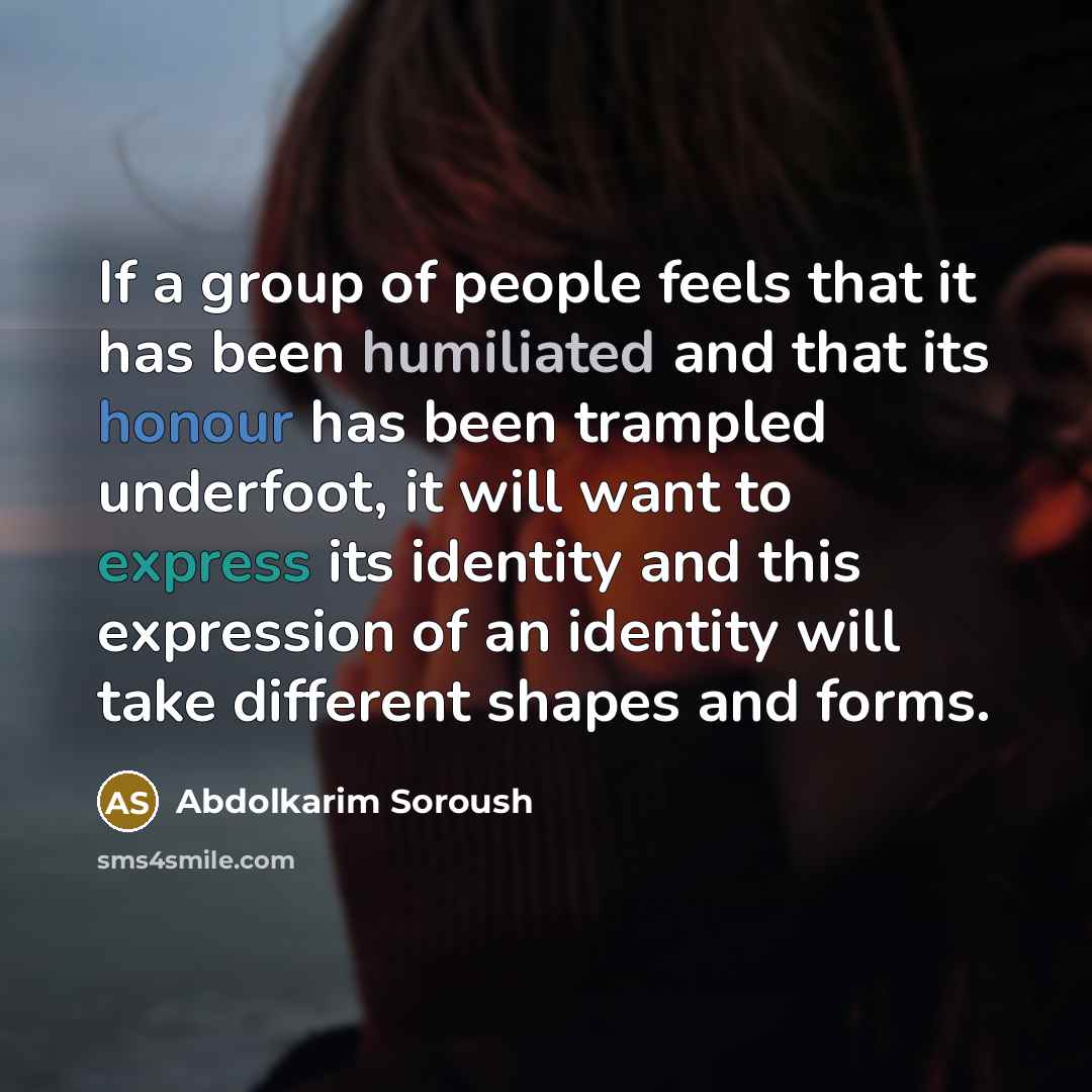 “If a group of people feels that it has been humiliated and that its honour has been trampled underfoot, it will want to express its identity and this expression of an identity will take different shapes and forms.” quote by Abdolkarim Soroush