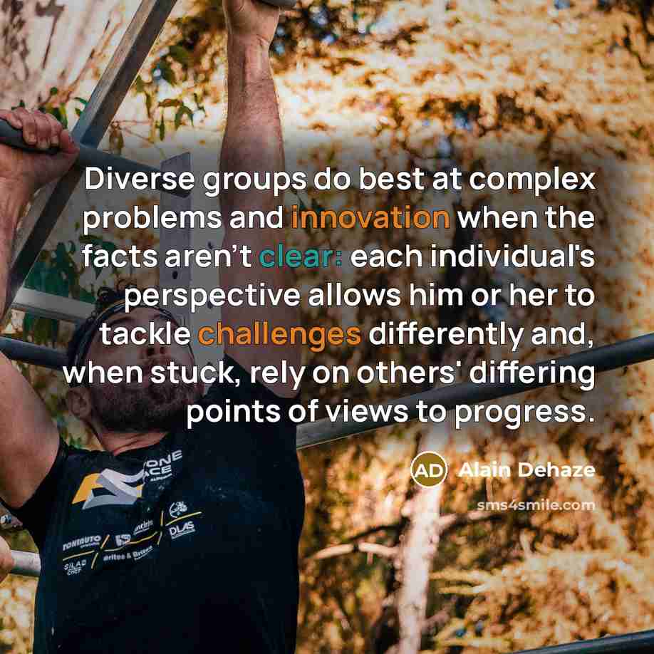 “Diverse groups do best at complex problems and innovation when the facts aren't clear: each individual's perspective allows him or her to tackle challenges differently and, when stuck, rely on others' differing points of views to progress.” quote by Alain Dehaze