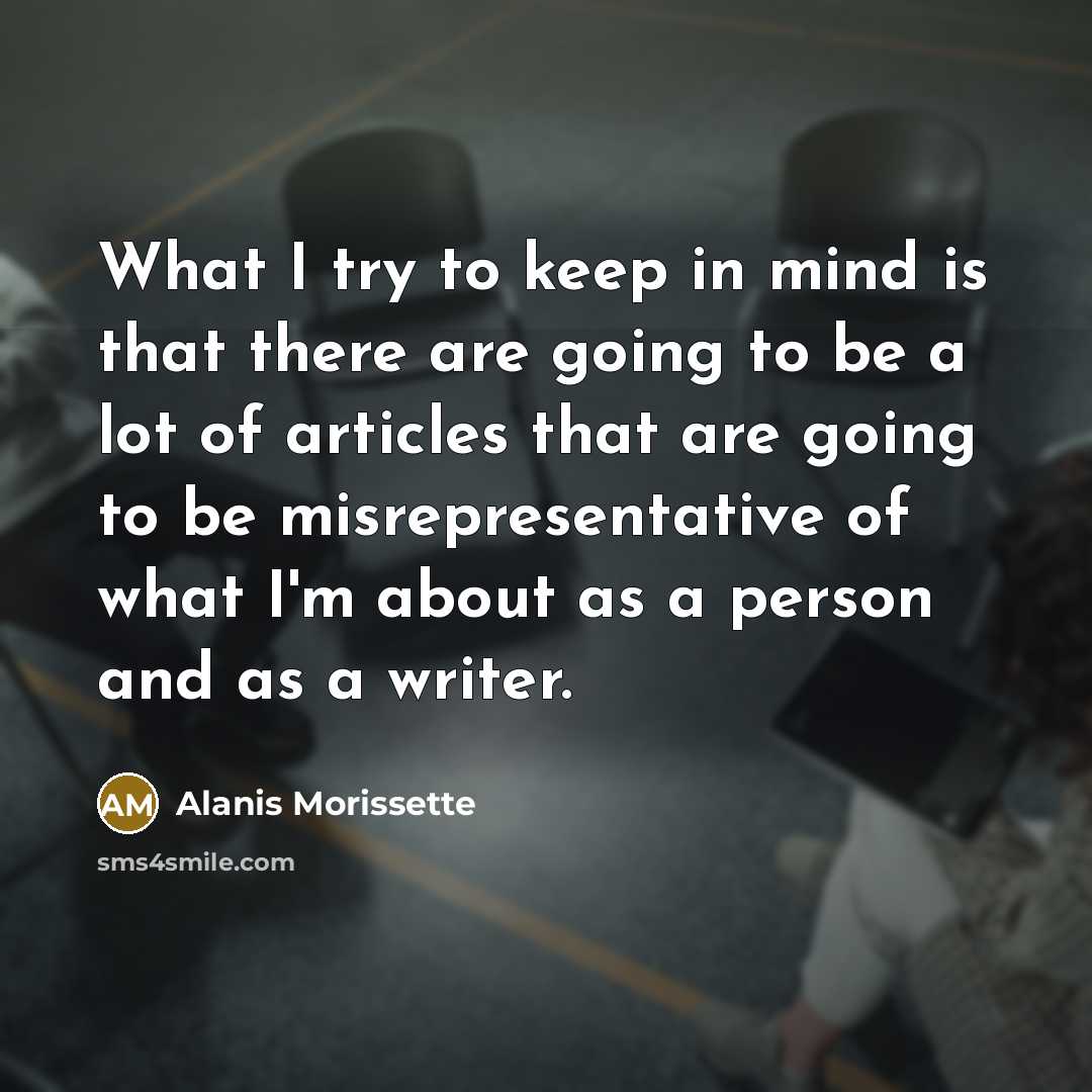 “What I try to keep in mind is that there are going to be a lot of articles that are going to be misrepresentative of what I'm about as a person and as a writer.” quote by Alanis Morissette