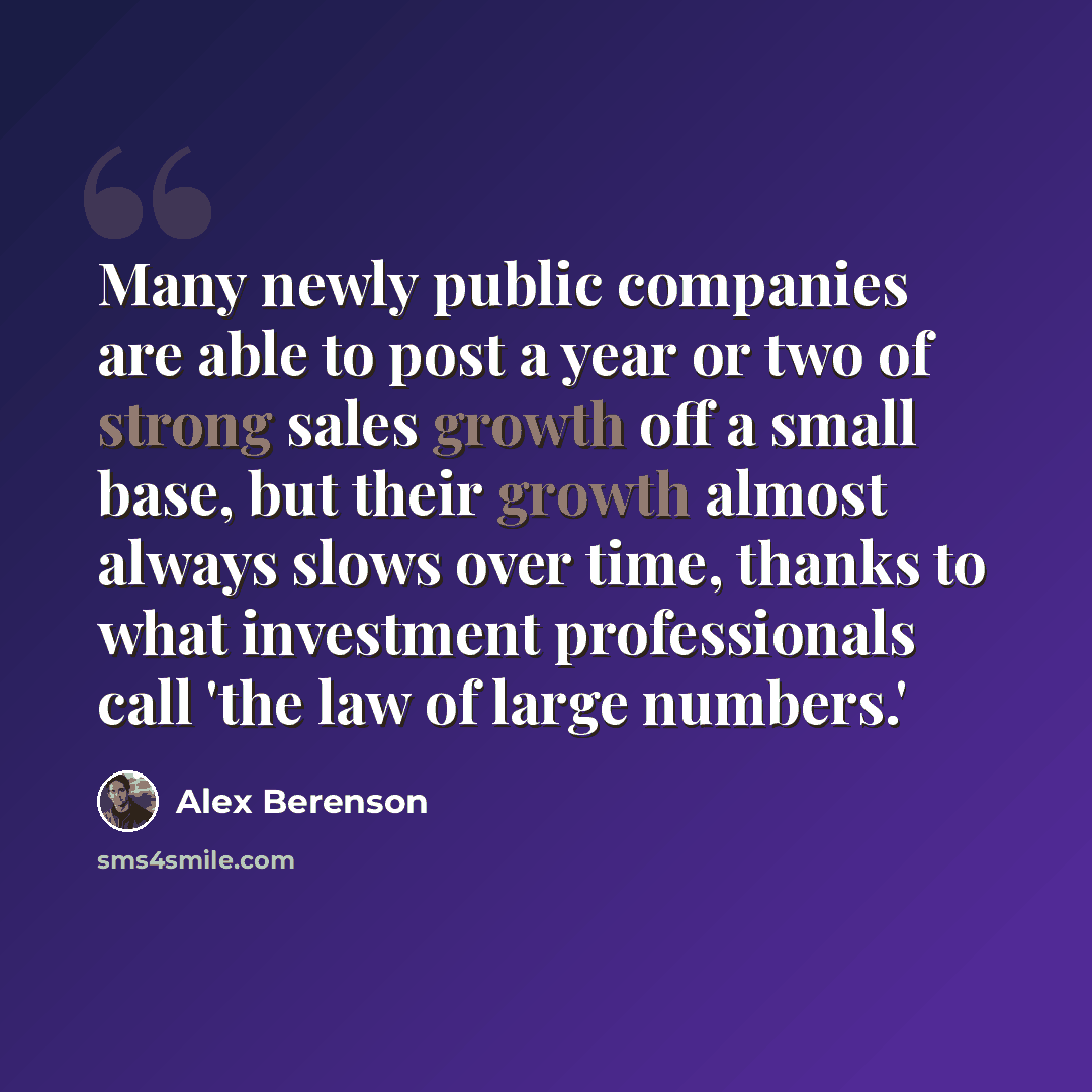 “Many newly public companies are able to post a year or two of strong sales growth off a small base, but their growth almost always slows over time, thanks to what investment professionals call 'the law of large numbers.'” quote by Alex Berenson