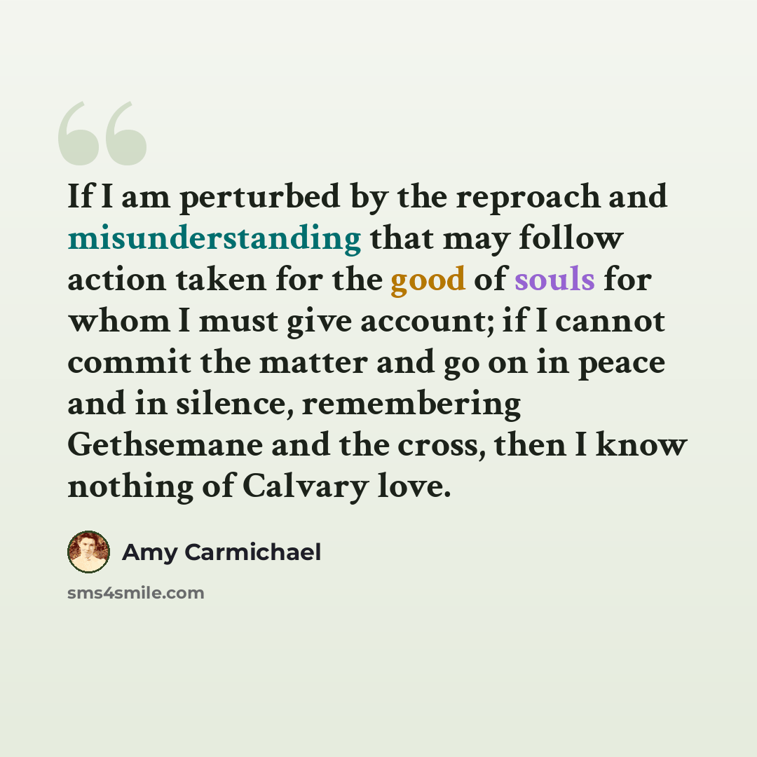 “If I am perturbed by the reproach and misunderstanding that may follow action taken for the good of souls for whom I must give account; if I cannot commit the matter and go on in peace and in silence, remembering Gethsemane and the cross, then I know nothing of Calvary love.” quote by Amy Carmichael