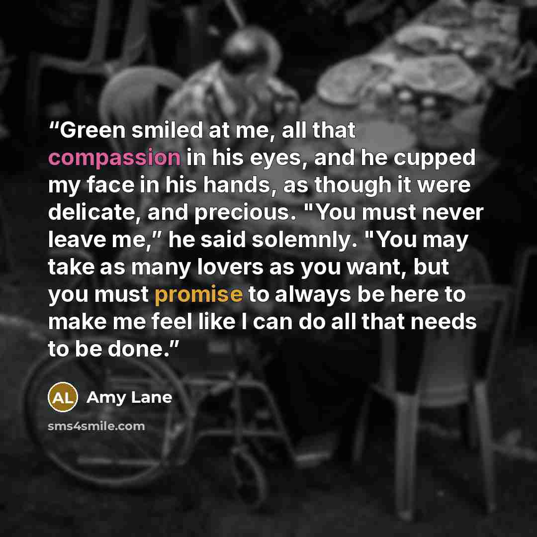 “Green smiled at me, all that compassion in his eyes, and he cupped my face in his hands, as though it were delicate, and precious. "You must never leave me,” he said solemnly. "You may take as many lovers as you want, but you must promise to always be here to make me feel like I can do all that…” quote by Amy Lane