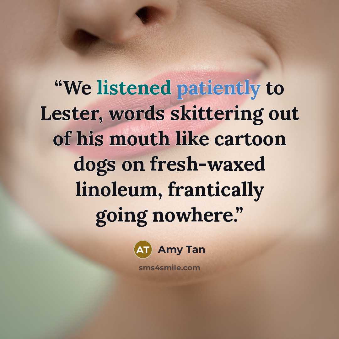 “We listened patiently to Lester, words skittering out of his mouth like cartoon dogs on fresh-waxed linoleum, frantically going nowhere.” quote by Amy Tan