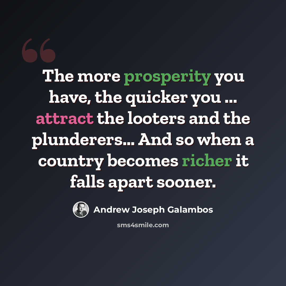 “The more prosperity you have, the quicker you ... attract the looters and the plunderers… And so when a country becomes richer it falls apart sooner.” quote by Andrew Joseph Galambos