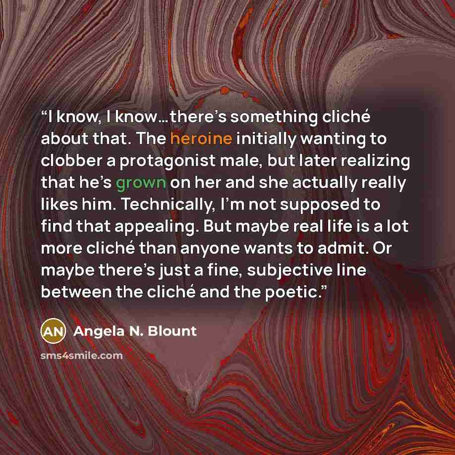 “I know, I know…there’s something cliché about that. The heroine initially wanting to clobber a protagonist male, but later realizing that he’s grown on her and she actually really likes him. Technically, I’m not supposed to find that appealing. But maybe real life is a lot more cliché than anyone…” quote by Angela N. Blount