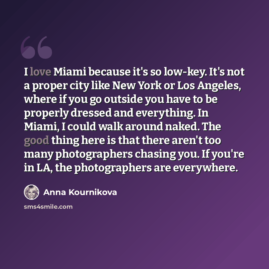 “I love Miami because it's so low-key. It's not a proper city like New York or Los Angeles, where if you go outside you have to be properly dressed and everything. In Miami, I could walk around naked. The good thing here is that there aren't too many photographers chasing you. If you're in LA, the…” quote by Anna Kournikova