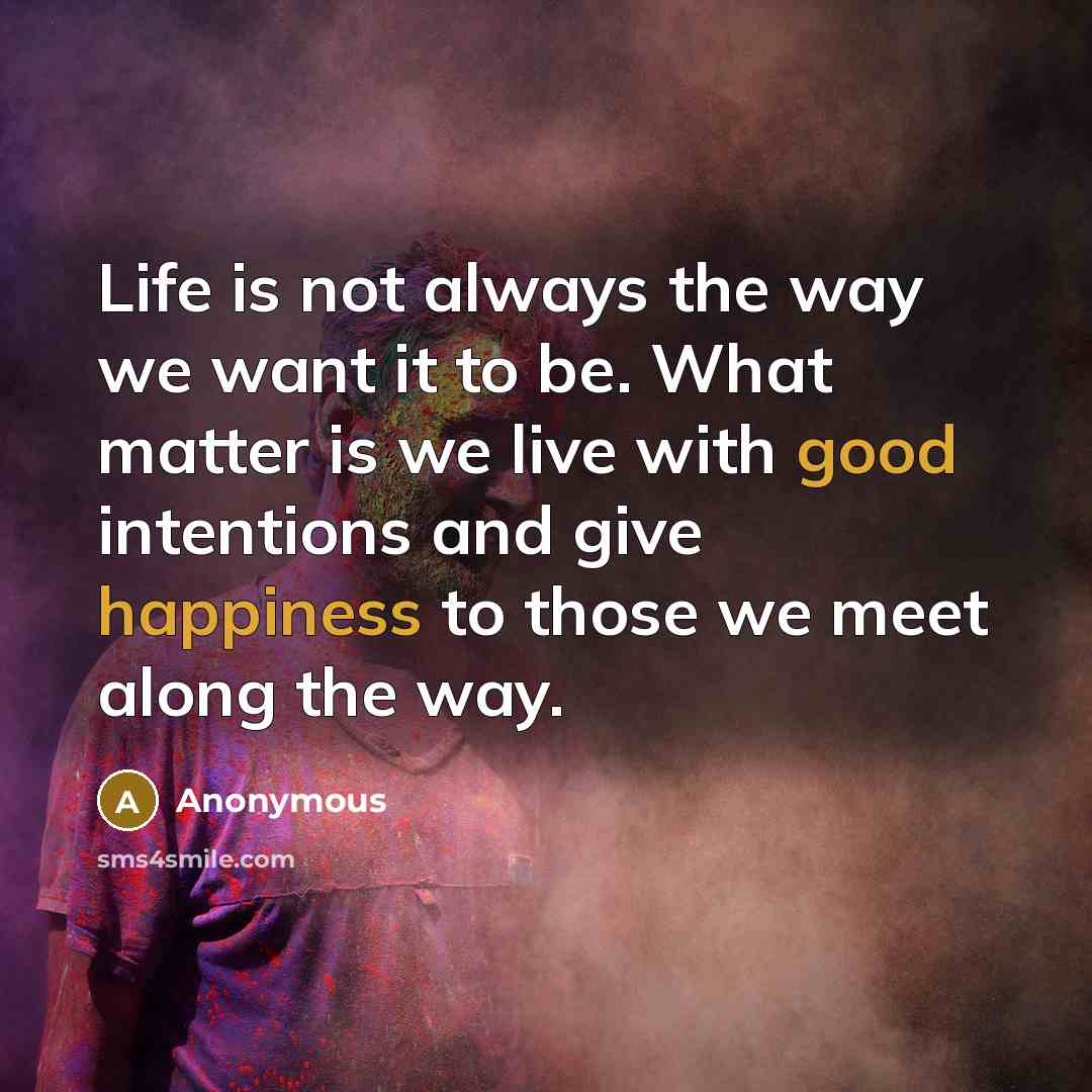 “Life is not always the way we want it to be. What matter is we live with good intentions and give happiness to those we meet along the way.” quote by Anonymous