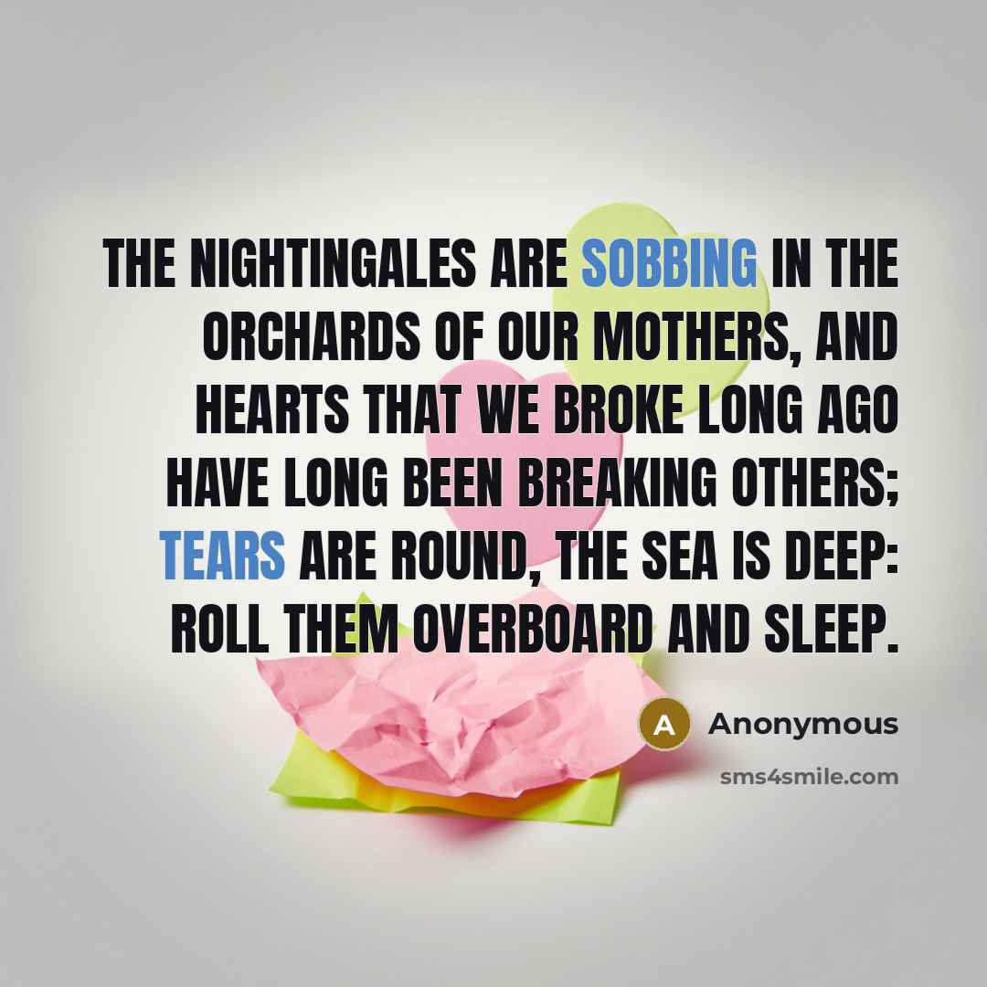 “The nightingales are sobbing in The orchards of our mothers, And hearts that we broke long ago Have long been breaking others; Tears are round, the sea is deep: Roll them overboard and sleep.” quote by Anonymous