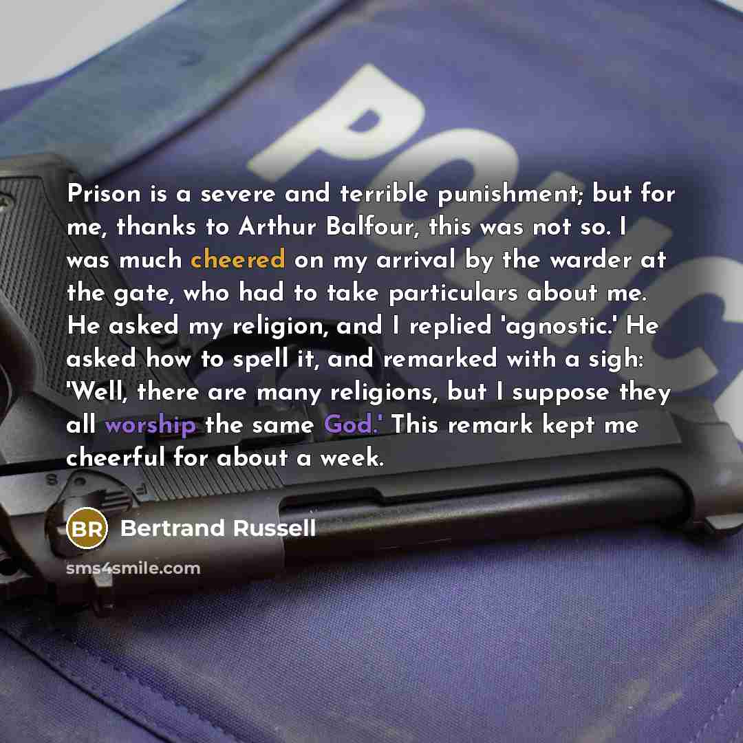 “Prison is a severe and terrible punishment; but for me, thanks to Arthur Balfour, this was not so. I was much cheered on my arrival by the warder at the gate, who had to take particulars about me. He asked my religion, and I replied 'agnostic.' He asked how to spell it, and remarked with a sigh…” quote by Bertrand Russell