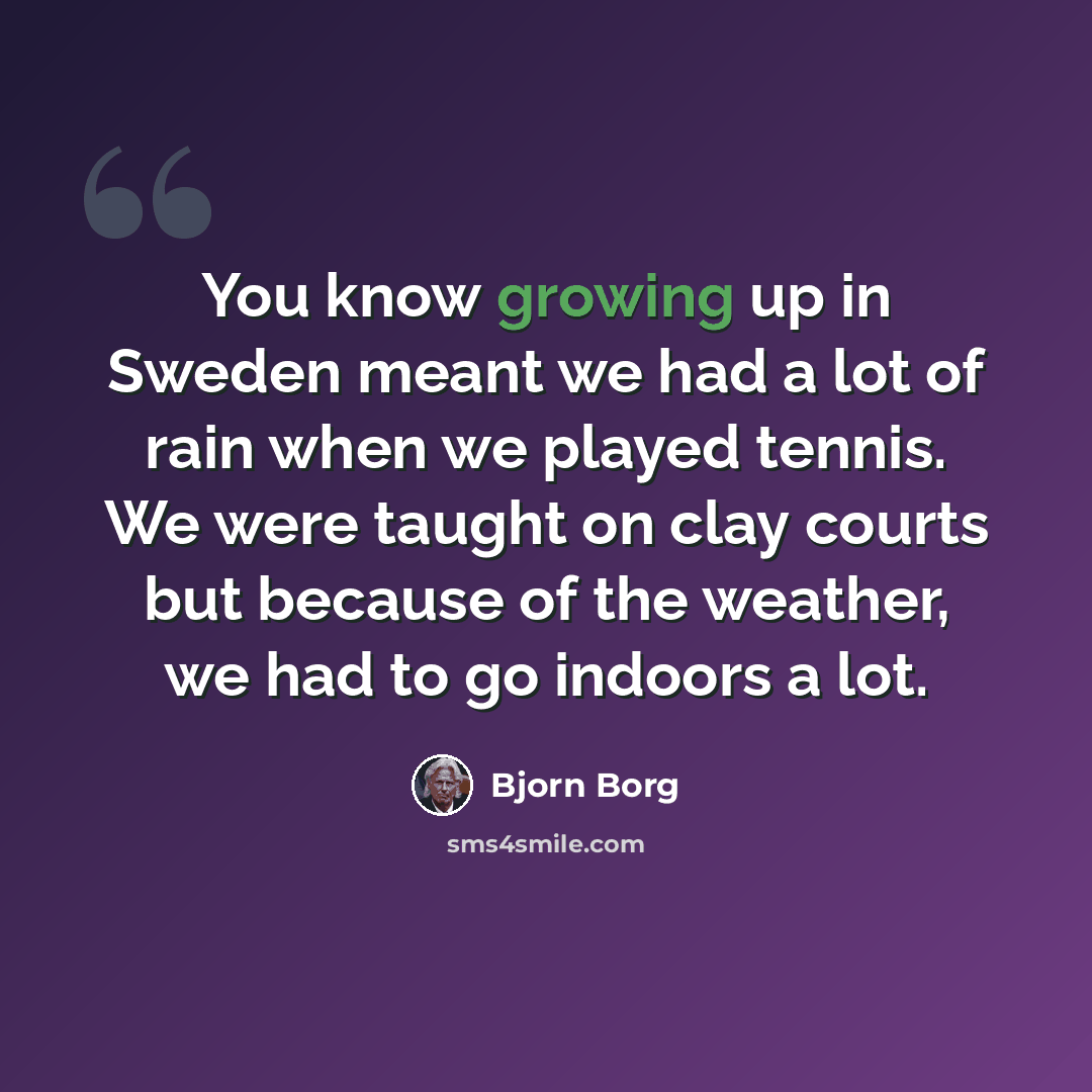 “You know growing up in Sweden meant we had a lot of rain when we played tennis. We were taught on clay courts but because of the weather, we had to go indoors a lot.” quote by Bjorn Borg