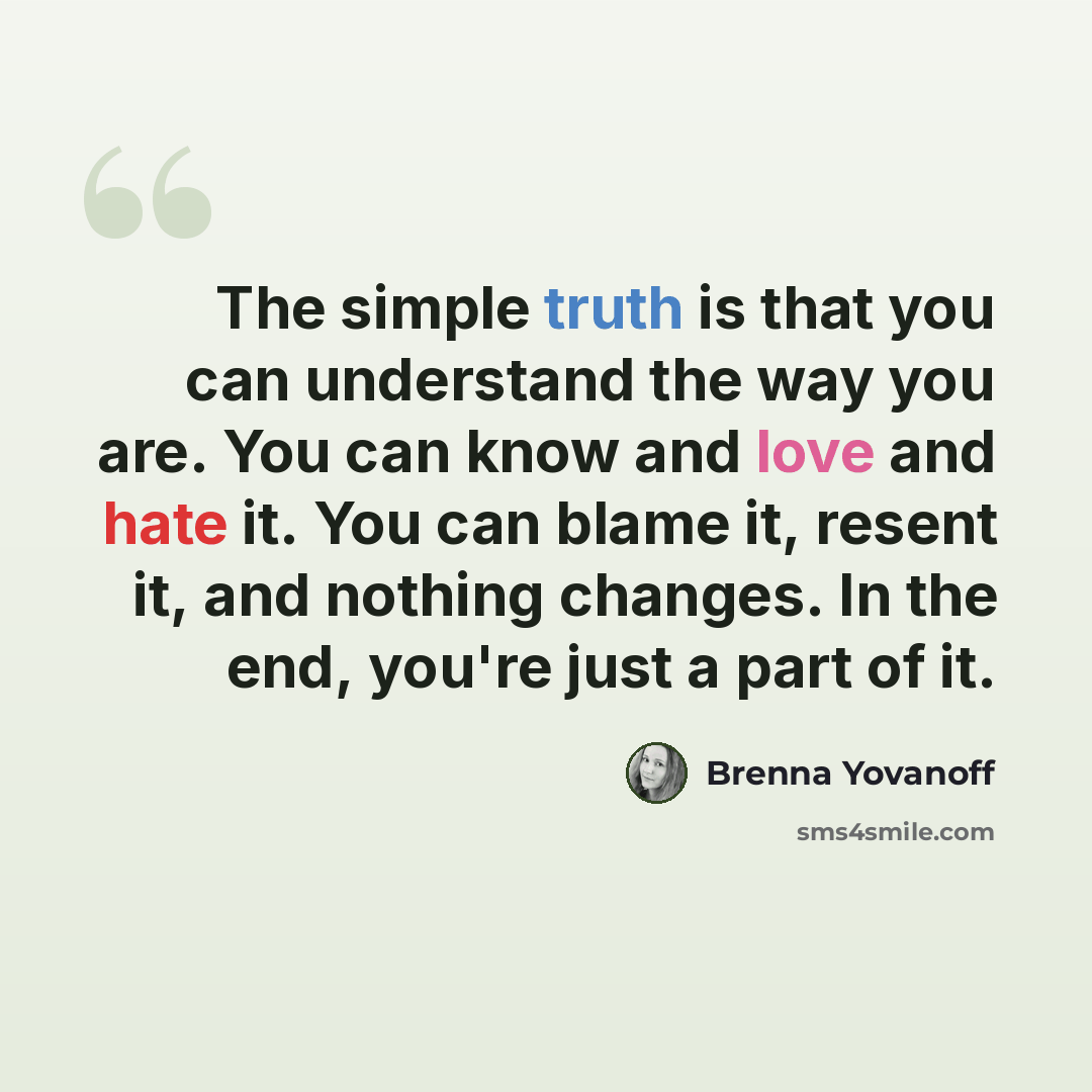 “The simple truth is that you can understand the way you are. You can know and love and hate it. You can blame it, resent it, and nothing changes. In the end, you're just a part of it.” quote by Brenna Yovanoff