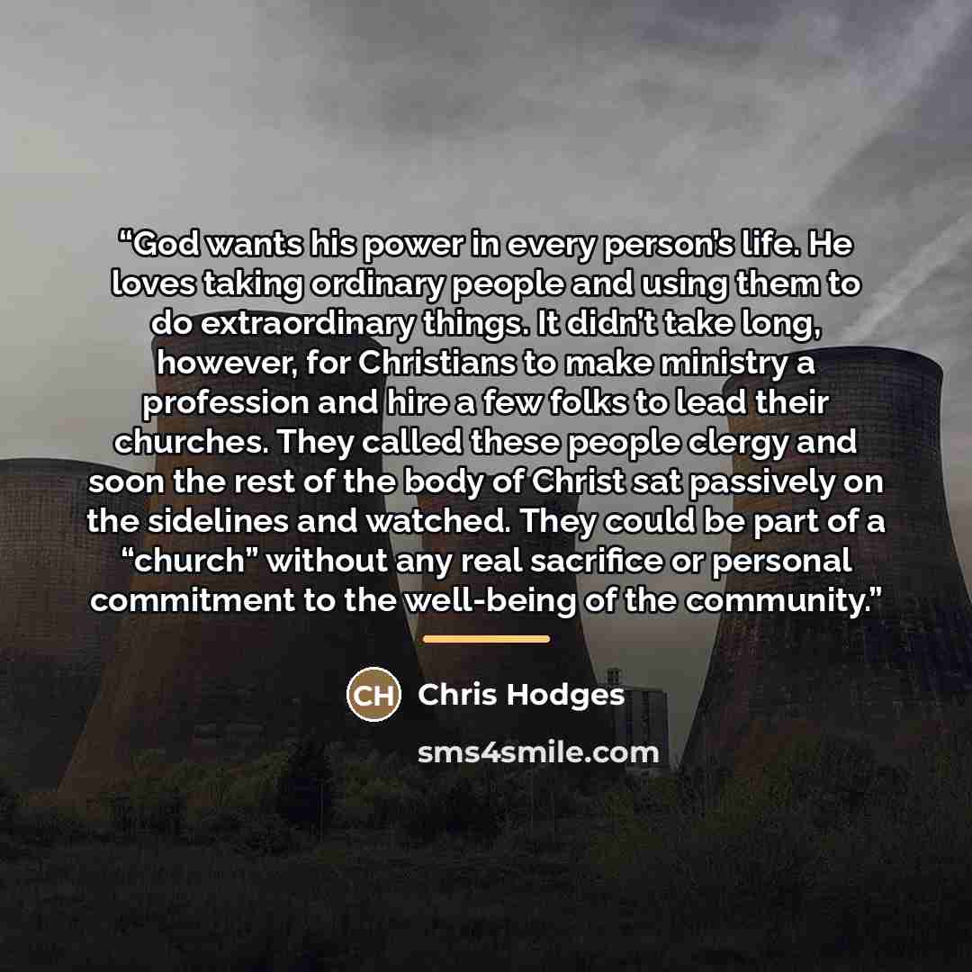 “God wants his power in every person’s life. He loves taking ordinary people and using them to do extraordinary things. It didn’t take long, however, for Christians to make ministry a profession and hire a few folks to lead their churches. They called these people clergy and soon the rest of the…” quote by Chris Hodges