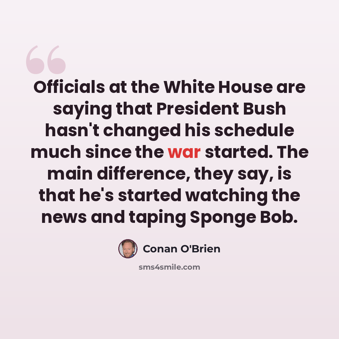 “Officials at the White House are saying that President Bush hasn't changed his schedule much since the war started. The main difference, they say, is that he's started watching the news and taping Sponge Bob.” quote by Conan O'Brien
